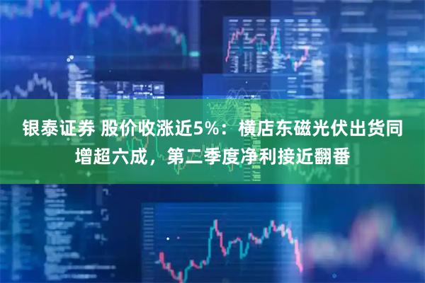 银泰证券 股价收涨近5%：横店东磁光伏出货同增超六成，第二季度净利接近翻番