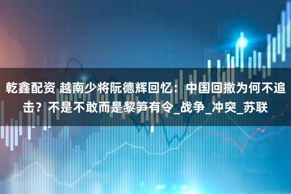 乾鑫配资 越南少将阮德辉回忆：中国回撤为何不追击？不是不敢而是黎笋有令_战争_冲突_苏联
