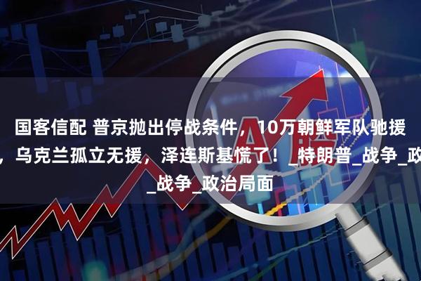 国客信配 普京抛出停战条件，10万朝鲜军队驰援俄罗斯，乌克兰孤立无援，泽连斯基慌了！_特朗普_战争_政治局面