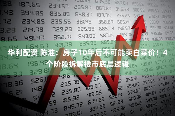 华利配资 陈淮：房子10年后不可能卖白菜价！4个阶段拆解楼市底层逻辑