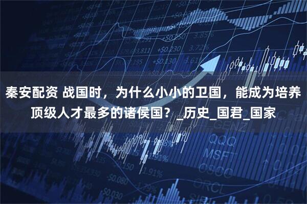 秦安配资 战国时，为什么小小的卫国，能成为培养顶级人才最多的诸侯国？_历史_国君_国家