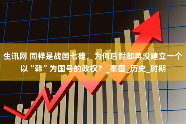 生讯网 同样是战国七雄，为何后世却再没建立一个以“韩”为国号的政权？_秦国_历史_时期