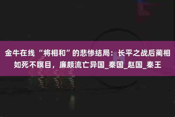 金牛在线 “将相和”的悲惨结局：长平之战后蔺相如死不瞑目，廉颇流亡异国_秦国_赵国_秦王