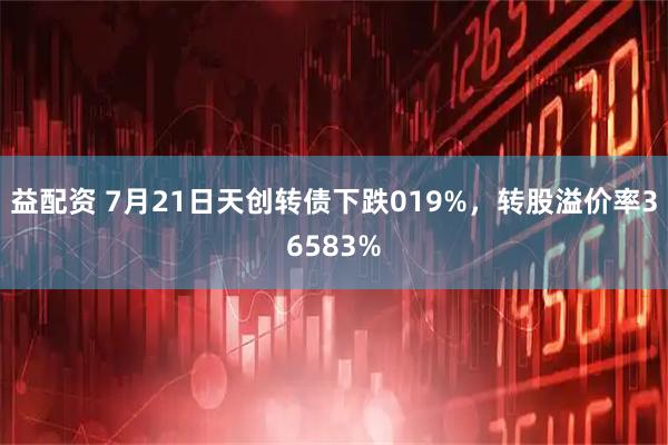 益配资 7月21日天创转债下跌019%，转股溢价率36583%