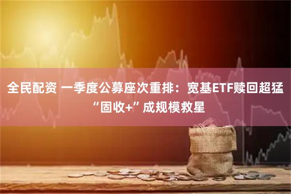 全民配资 一季度公募座次重排：宽基ETF赎回超猛 “固收+”成规模救星