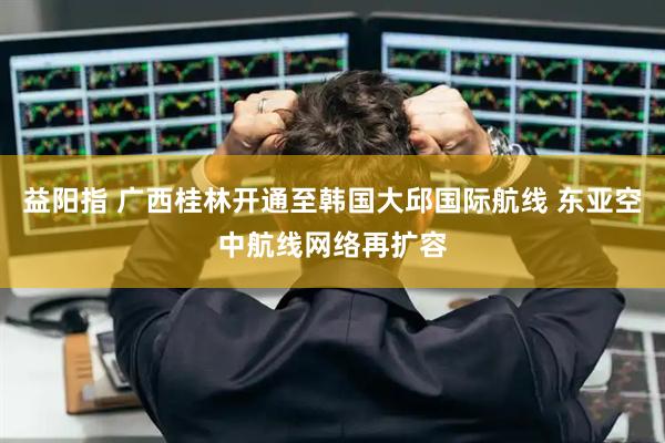 益阳指 广西桂林开通至韩国大邱国际航线 东亚空中航线网络再扩容