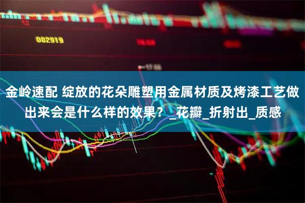 金岭速配 绽放的花朵雕塑用金属材质及烤漆工艺做出来会是什么样的效果？_花瓣_折射出_质感